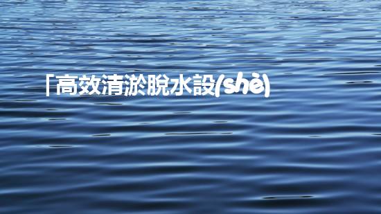 「高效清淤脫水設(shè)備：解決河道污泥問(wèn)題的最佳選擇！」
